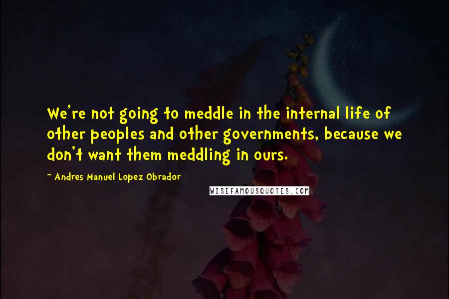 Andres Manuel Lopez Obrador Quotes: We're not going to meddle in the internal life of other peoples and other governments, because we don't want them meddling in ours.