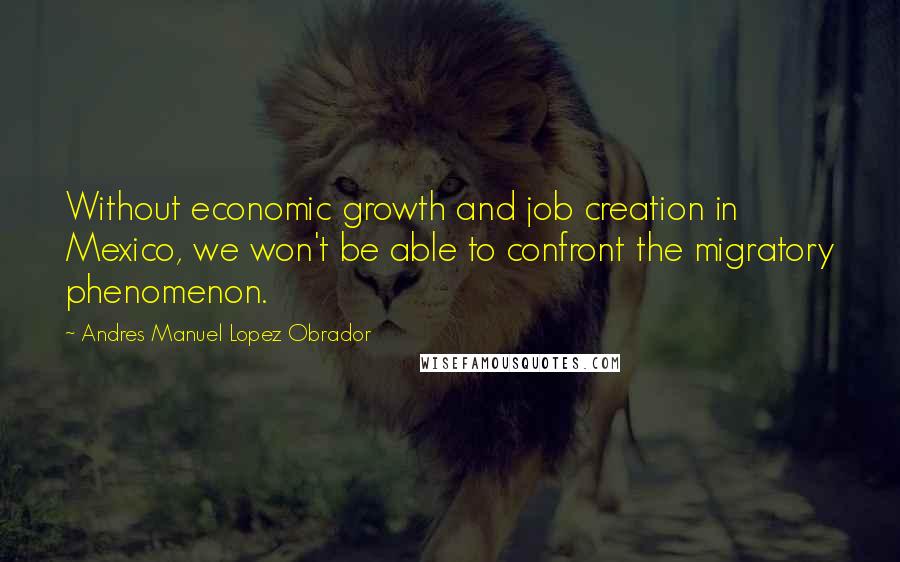 Andres Manuel Lopez Obrador Quotes: Without economic growth and job creation in Mexico, we won't be able to confront the migratory phenomenon.