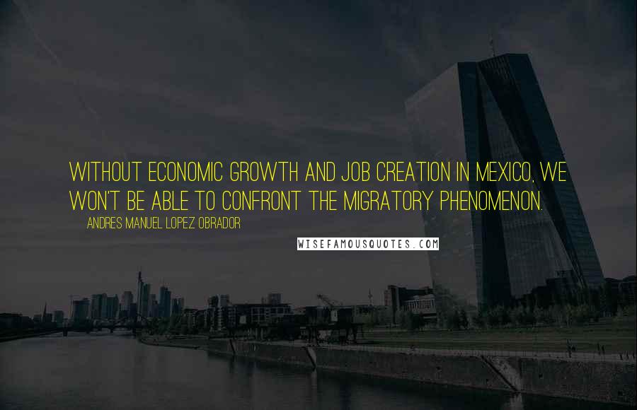 Andres Manuel Lopez Obrador Quotes: Without economic growth and job creation in Mexico, we won't be able to confront the migratory phenomenon.