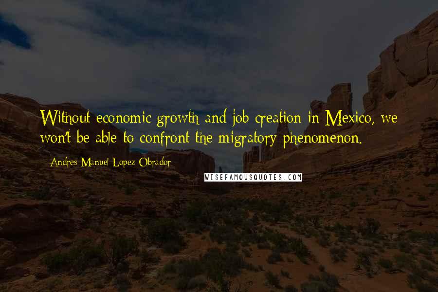 Andres Manuel Lopez Obrador Quotes: Without economic growth and job creation in Mexico, we won't be able to confront the migratory phenomenon.