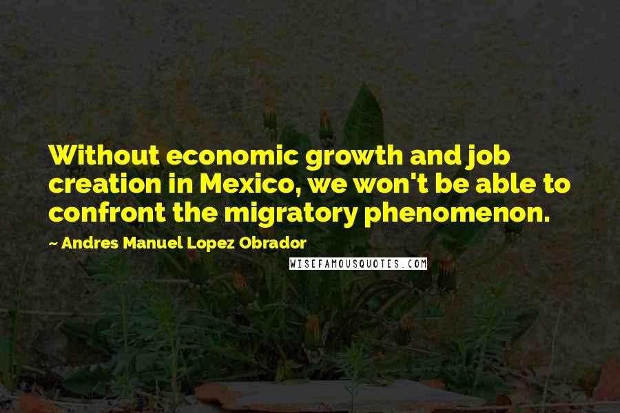 Andres Manuel Lopez Obrador Quotes: Without economic growth and job creation in Mexico, we won't be able to confront the migratory phenomenon.