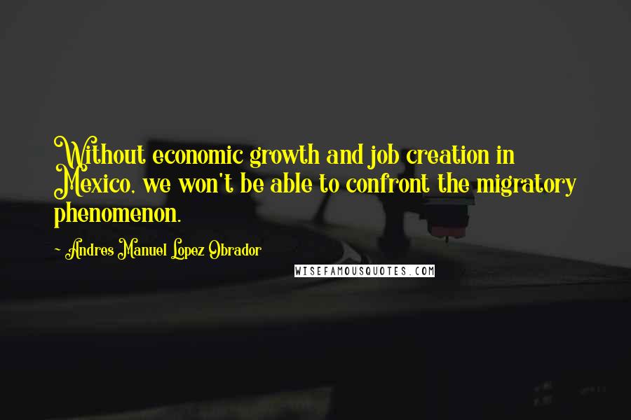 Andres Manuel Lopez Obrador Quotes: Without economic growth and job creation in Mexico, we won't be able to confront the migratory phenomenon.