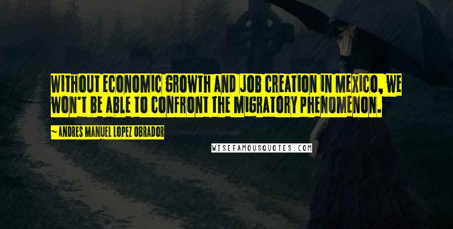 Andres Manuel Lopez Obrador Quotes: Without economic growth and job creation in Mexico, we won't be able to confront the migratory phenomenon.