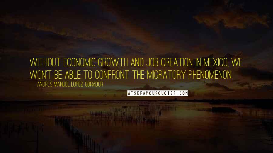 Andres Manuel Lopez Obrador Quotes: Without economic growth and job creation in Mexico, we won't be able to confront the migratory phenomenon.