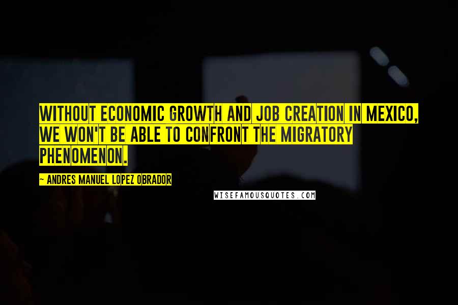Andres Manuel Lopez Obrador Quotes: Without economic growth and job creation in Mexico, we won't be able to confront the migratory phenomenon.