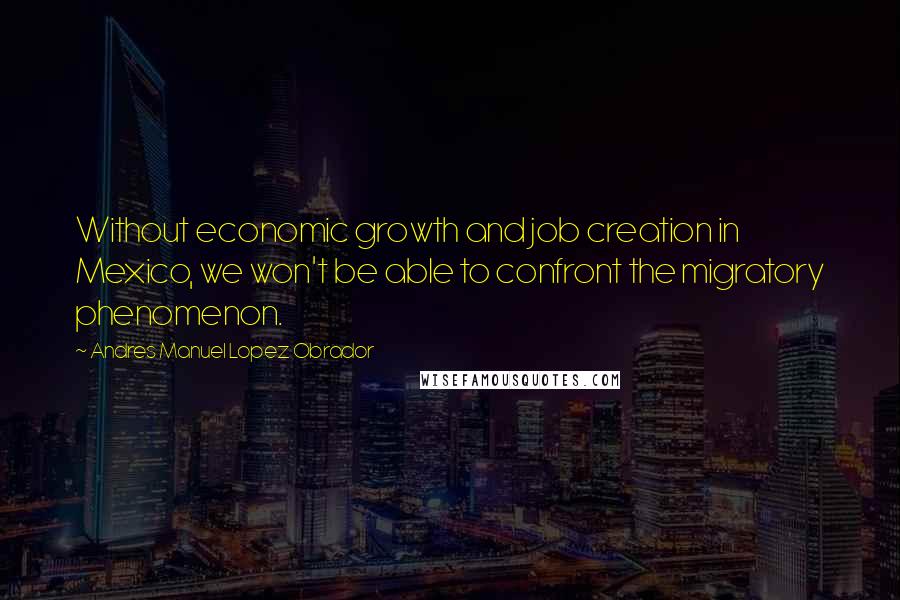 Andres Manuel Lopez Obrador Quotes: Without economic growth and job creation in Mexico, we won't be able to confront the migratory phenomenon.