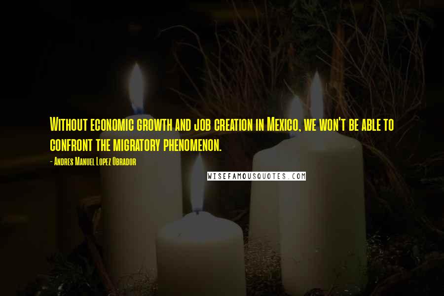 Andres Manuel Lopez Obrador Quotes: Without economic growth and job creation in Mexico, we won't be able to confront the migratory phenomenon.