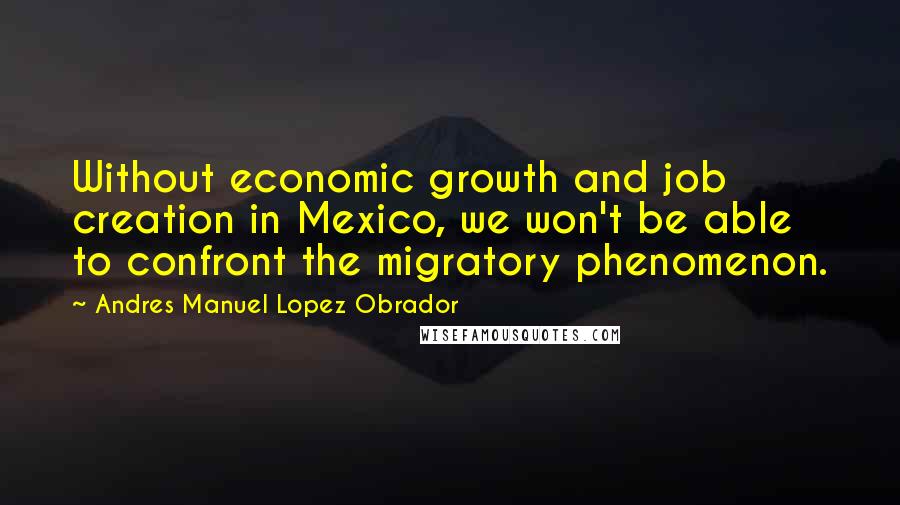 Andres Manuel Lopez Obrador Quotes: Without economic growth and job creation in Mexico, we won't be able to confront the migratory phenomenon.