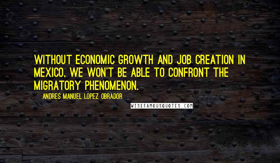 Andres Manuel Lopez Obrador Quotes: Without economic growth and job creation in Mexico, we won't be able to confront the migratory phenomenon.