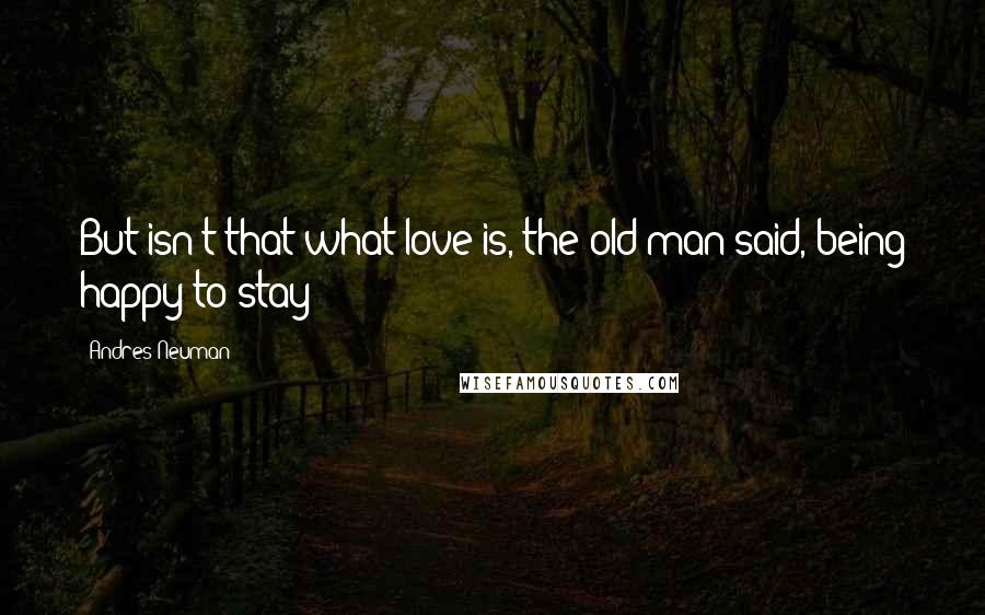 Andres Neuman Quotes: But isn't that what love is, the old man said, being happy to stay?