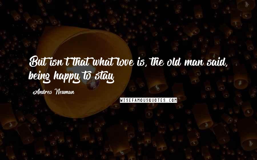 Andres Neuman Quotes: But isn't that what love is, the old man said, being happy to stay?