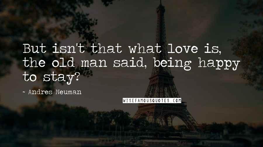 Andres Neuman Quotes: But isn't that what love is, the old man said, being happy to stay?