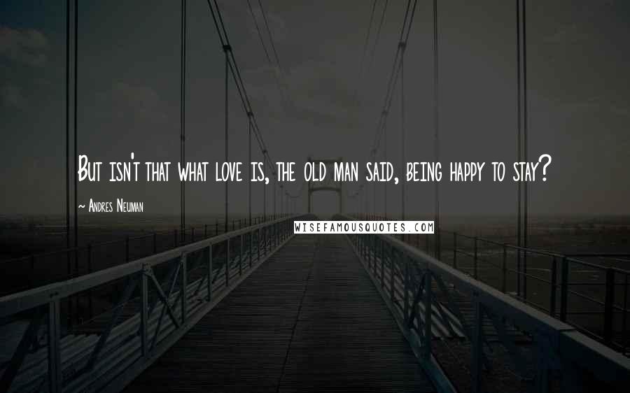 Andres Neuman Quotes: But isn't that what love is, the old man said, being happy to stay?