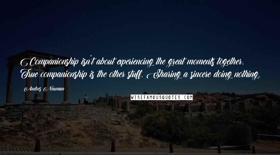 Andres Neuman Quotes: Companionship isn't about experiencing the great moments together. True companionship is the other stuff. Sharing a sincere doing nothing.