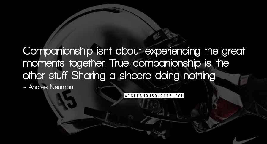 Andres Neuman Quotes: Companionship isn't about experiencing the great moments together. True companionship is the other stuff. Sharing a sincere doing nothing.