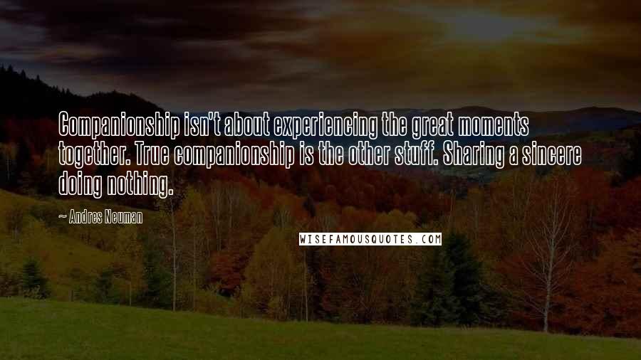 Andres Neuman Quotes: Companionship isn't about experiencing the great moments together. True companionship is the other stuff. Sharing a sincere doing nothing.