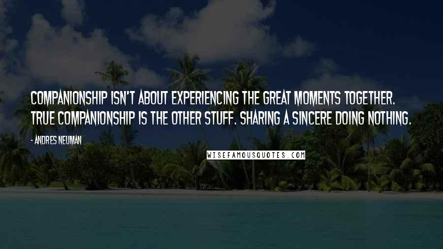 Andres Neuman Quotes: Companionship isn't about experiencing the great moments together. True companionship is the other stuff. Sharing a sincere doing nothing.