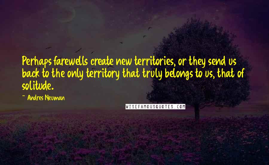 Andres Neuman Quotes: Perhaps farewells create new territories, or they send us back to the only territory that truly belongs to us, that of solitude.