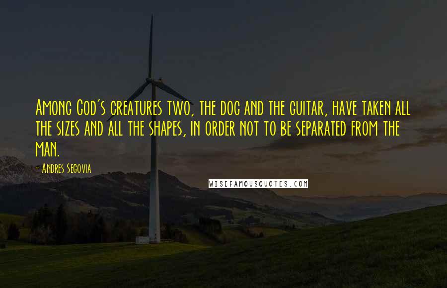 Andres Segovia Quotes: Among God's creatures two, the dog and the guitar, have taken all the sizes and all the shapes, in order not to be separated from the man.