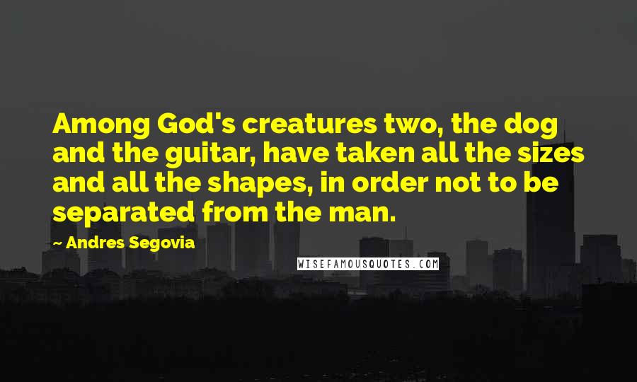 Andres Segovia Quotes: Among God's creatures two, the dog and the guitar, have taken all the sizes and all the shapes, in order not to be separated from the man.