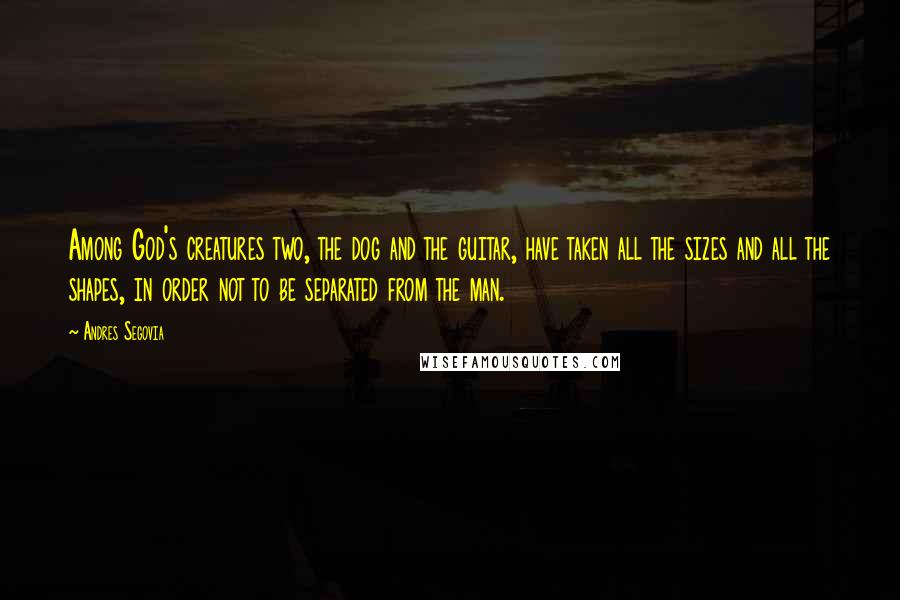 Andres Segovia Quotes: Among God's creatures two, the dog and the guitar, have taken all the sizes and all the shapes, in order not to be separated from the man.