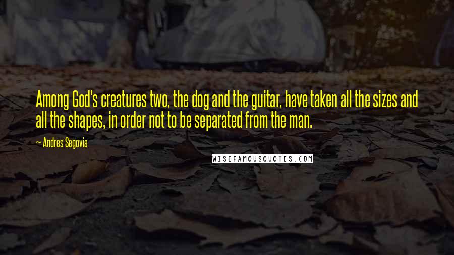 Andres Segovia Quotes: Among God's creatures two, the dog and the guitar, have taken all the sizes and all the shapes, in order not to be separated from the man.