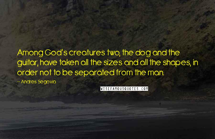 Andres Segovia Quotes: Among God's creatures two, the dog and the guitar, have taken all the sizes and all the shapes, in order not to be separated from the man.