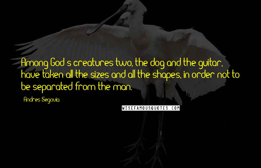 Andres Segovia Quotes: Among God's creatures two, the dog and the guitar, have taken all the sizes and all the shapes, in order not to be separated from the man.