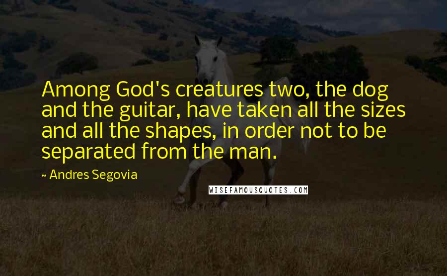 Andres Segovia Quotes: Among God's creatures two, the dog and the guitar, have taken all the sizes and all the shapes, in order not to be separated from the man.