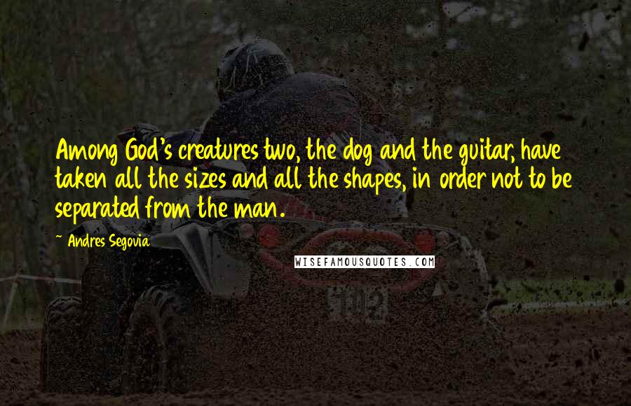 Andres Segovia Quotes: Among God's creatures two, the dog and the guitar, have taken all the sizes and all the shapes, in order not to be separated from the man.