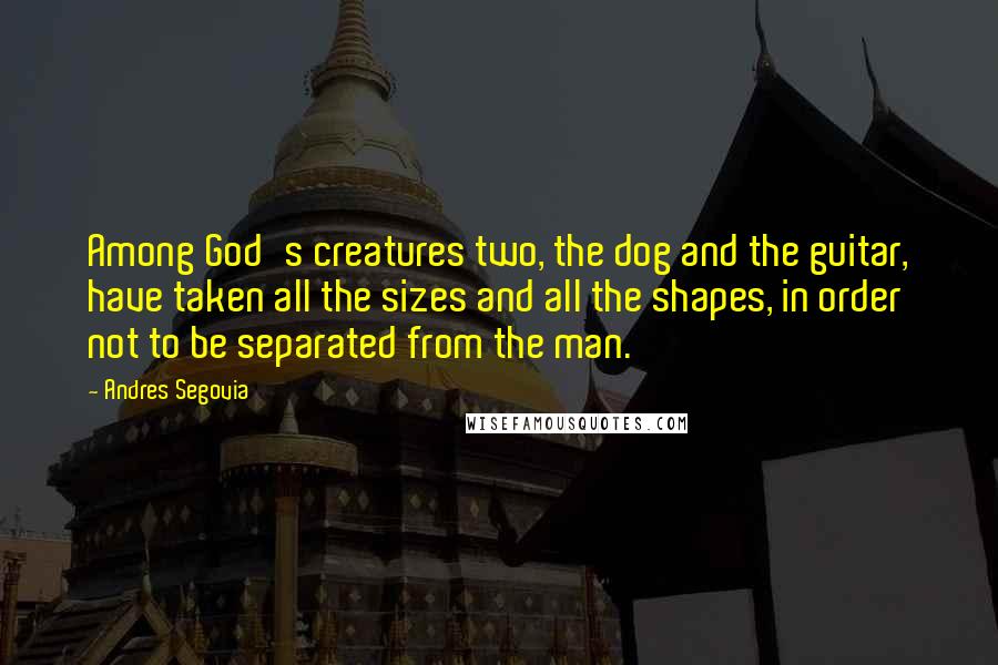 Andres Segovia Quotes: Among God's creatures two, the dog and the guitar, have taken all the sizes and all the shapes, in order not to be separated from the man.