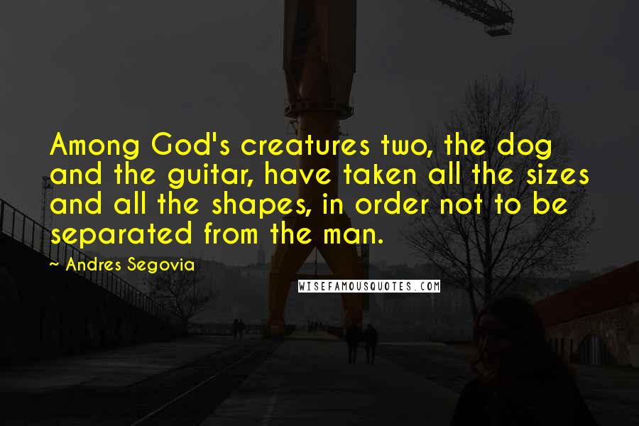 Andres Segovia Quotes: Among God's creatures two, the dog and the guitar, have taken all the sizes and all the shapes, in order not to be separated from the man.