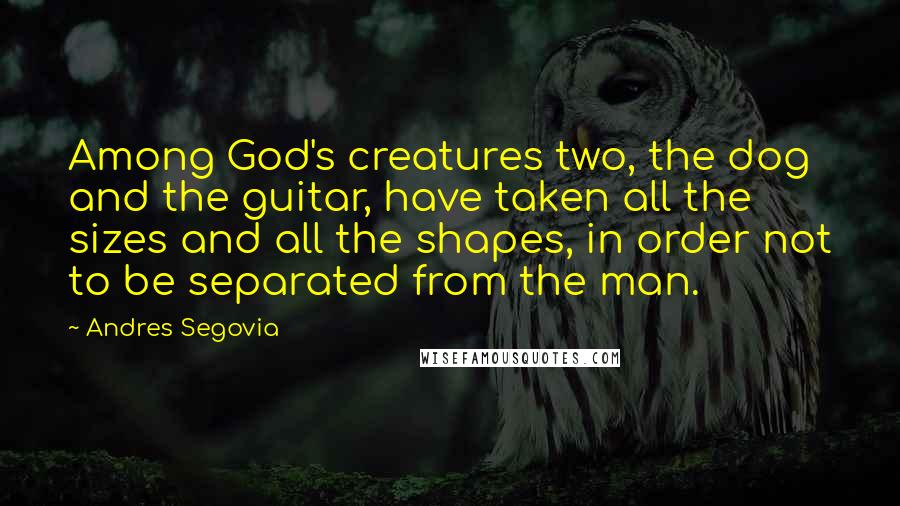 Andres Segovia Quotes: Among God's creatures two, the dog and the guitar, have taken all the sizes and all the shapes, in order not to be separated from the man.