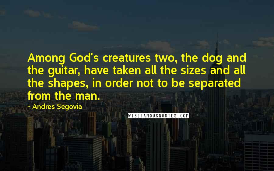 Andres Segovia Quotes: Among God's creatures two, the dog and the guitar, have taken all the sizes and all the shapes, in order not to be separated from the man.