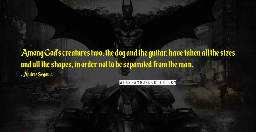 Andres Segovia Quotes: Among God's creatures two, the dog and the guitar, have taken all the sizes and all the shapes, in order not to be separated from the man.