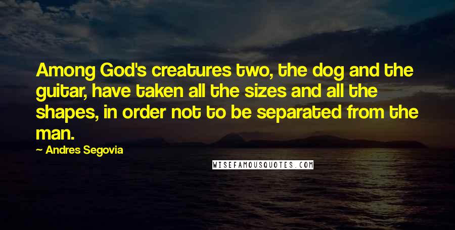 Andres Segovia Quotes: Among God's creatures two, the dog and the guitar, have taken all the sizes and all the shapes, in order not to be separated from the man.