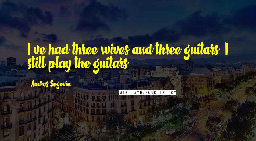 Andres Segovia Quotes: I've had three wives and three guitars. I still play the guitars.