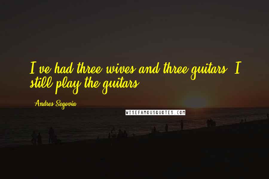 Andres Segovia Quotes: I've had three wives and three guitars. I still play the guitars.