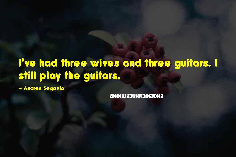 Andres Segovia Quotes: I've had three wives and three guitars. I still play the guitars.