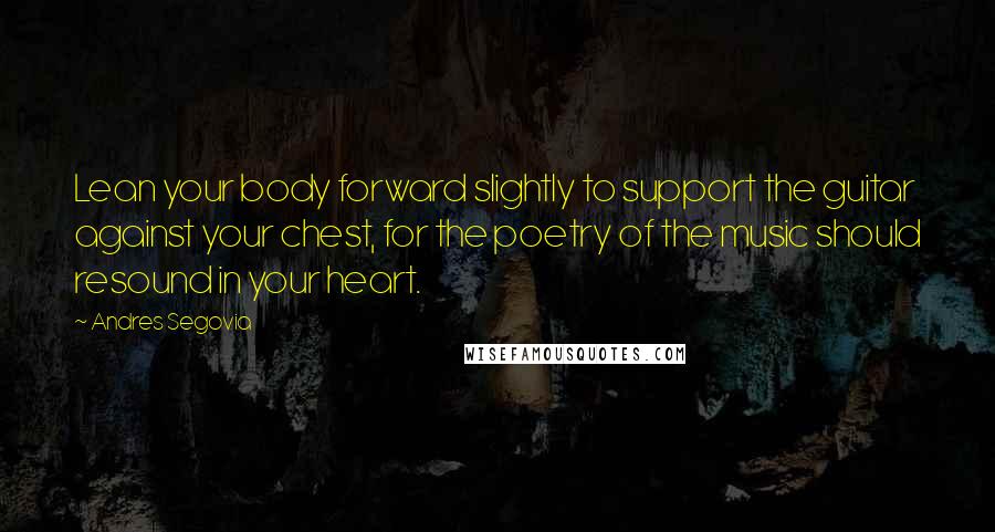 Andres Segovia Quotes: Lean your body forward slightly to support the guitar against your chest, for the poetry of the music should resound in your heart.