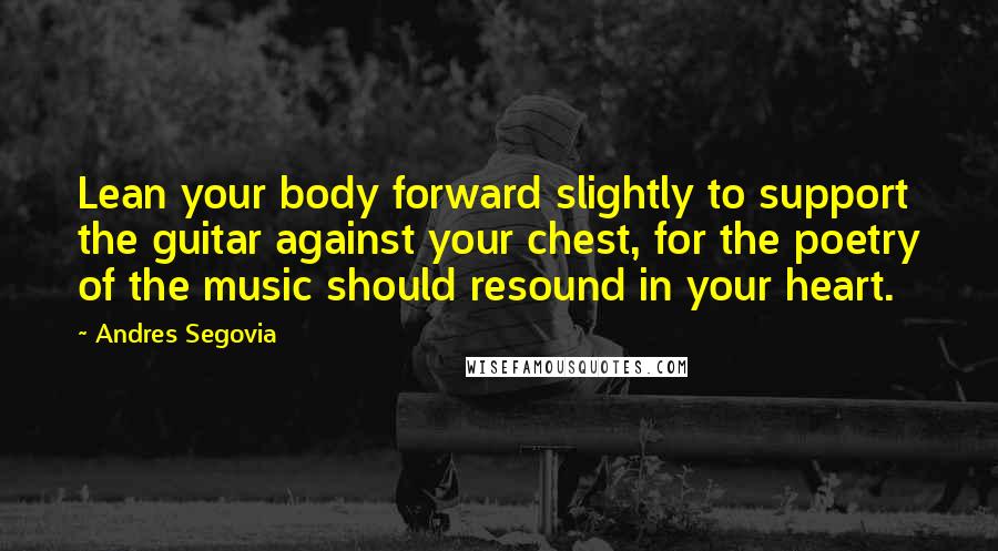 Andres Segovia Quotes: Lean your body forward slightly to support the guitar against your chest, for the poetry of the music should resound in your heart.