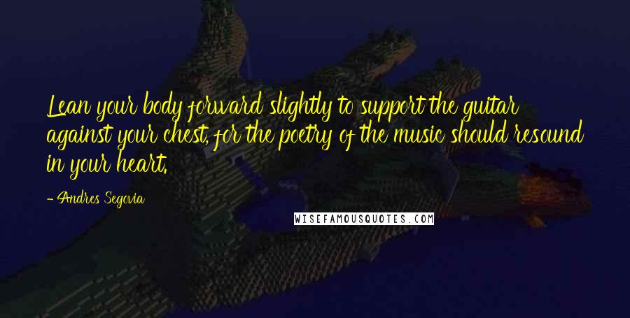 Andres Segovia Quotes: Lean your body forward slightly to support the guitar against your chest, for the poetry of the music should resound in your heart.