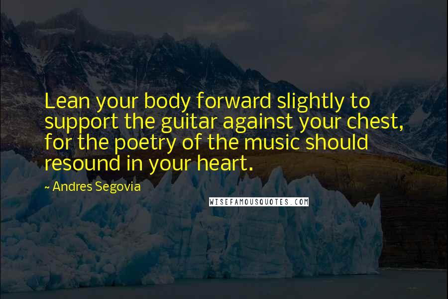 Andres Segovia Quotes: Lean your body forward slightly to support the guitar against your chest, for the poetry of the music should resound in your heart.