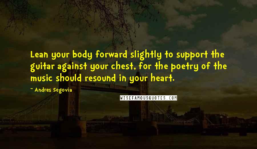 Andres Segovia Quotes: Lean your body forward slightly to support the guitar against your chest, for the poetry of the music should resound in your heart.