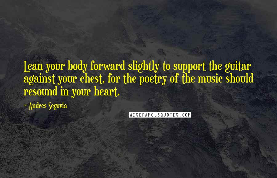 Andres Segovia Quotes: Lean your body forward slightly to support the guitar against your chest, for the poetry of the music should resound in your heart.