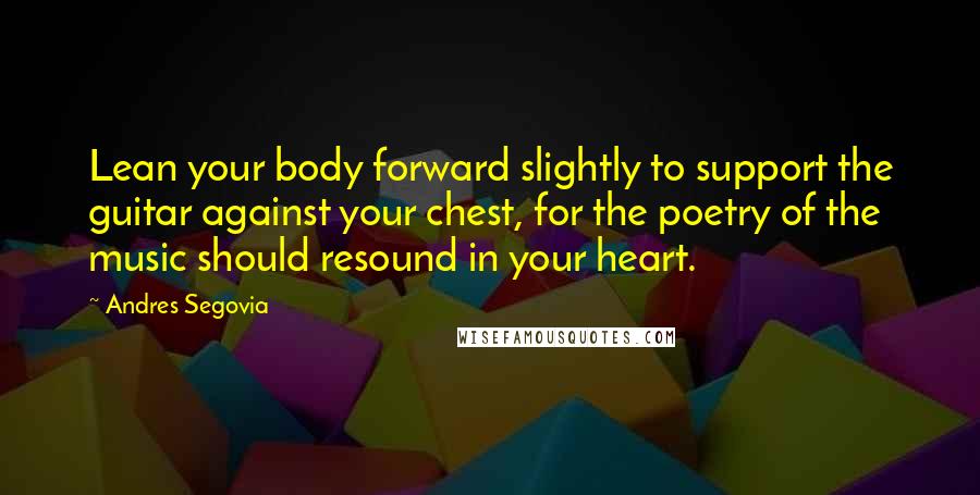 Andres Segovia Quotes: Lean your body forward slightly to support the guitar against your chest, for the poetry of the music should resound in your heart.