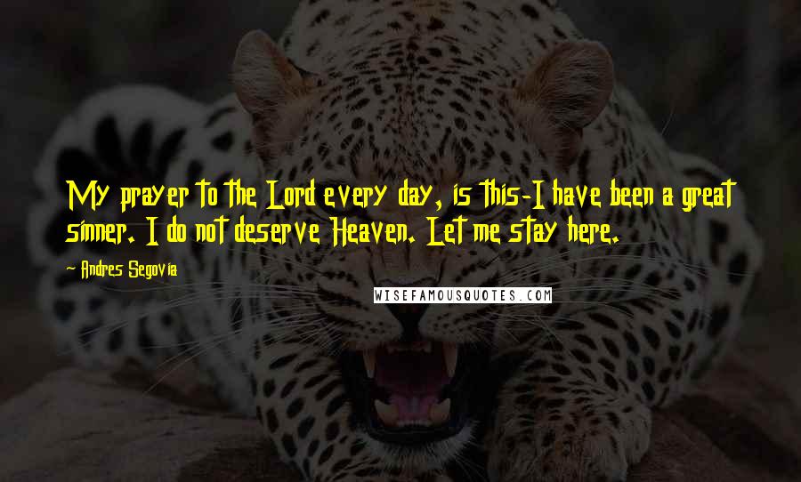 Andres Segovia Quotes: My prayer to the Lord every day, is this-I have been a great sinner. I do not deserve Heaven. Let me stay here.