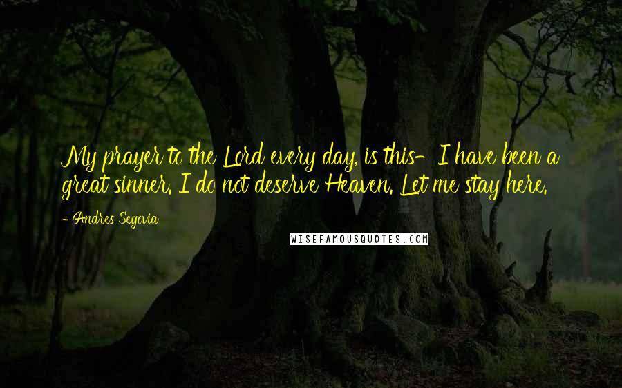 Andres Segovia Quotes: My prayer to the Lord every day, is this-I have been a great sinner. I do not deserve Heaven. Let me stay here.