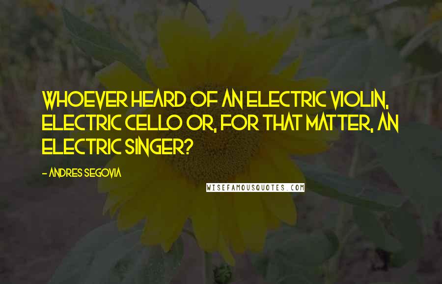 Andres Segovia Quotes: Whoever heard of an electric violin, electric cello or, for that matter, an electric singer?