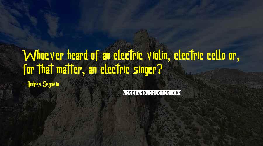 Andres Segovia Quotes: Whoever heard of an electric violin, electric cello or, for that matter, an electric singer?